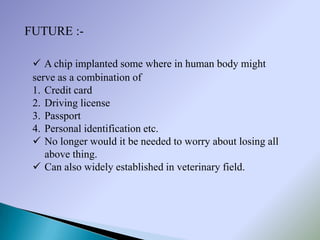 FUTURE :-

  A chip implanted some where in human body might
 serve as a combination of
 1. Credit card
 2. Driving license
 3. Passport
 4. Personal identification etc.
  No longer would it be needed to worry about losing all
    above thing.
  Can also widely established in veterinary field.
 