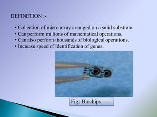 DEFINETION :-

 • Collection of micro array arranged on a solid substrate.
 • Can perform millions of mathematical operations.
 • Can also perform thousands of biological operations.
 • Increase speed of identification of genes.




                            Fig : Biochips
 