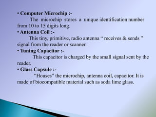 • Computer Microchip :-
      The microchip stores a unique identification number
from 10 to 15 digits long.
• Antenna Coil :-
     This tiny, primitive, radio antenna “ receives & sends ”
signal from the reader or scanner.
• Tuning Capacitor :-
        This capacitor is charged by the small signal sent by the
reader.
• Glass Capsule :-
         “Houses” the microchip, antenna coil, capacitor. It is
made of biocompatible material such as soda lime glass.
 