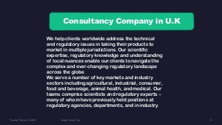 Consultancy Company in U.K
We help clients worldwide address the technical
and regulatory issues in taking their products to
market in multiple jurisdictions. Our scientific
expertise, regulatory knowledge and understanding
of local nuances enable our clients to navigate the
complex and ever-changing regulatory landscape
across the globe.
We serve a number of key markets and industry
sectors including agricultural, industrial, consumer,
food and beverage, animal health, and medical. Our
teams comprise scientists and regulatory experts –
many of whom have previously held positions at
regulatory agencies, departments, and in industry.
 