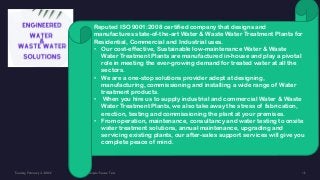 Reputed ISO 9001:2008 certified company that designs and
manufactures state-of-the-art Water & Waste Water Treatment Plants for
Residential, Commercial and Industrial uses.
• Our cost-effective, Sustainable low-maintenance Water & Waste
Water Treatment Plants are manufactured in-house and play a pivotal
role in meeting the ever-growing demand for treated water at all the
sectors.
• We are a one-stop solutions provider adept at designing,
manufacturing, commissioning and installing a wide range of Water
treatment products.
• When you hire us to supply industrial and commercial Water & Waste
Water Treatment Plants, we also take away the stress of fabrication,
erection, testing and commissioning the plant at your premises.
• From operation, maintenance, consultancy and water testing to onsite
water treatment solutions, annual maintenance, upgrading and
servicing existing plants, our after-sales support services will give you
complete peace of mind.
 