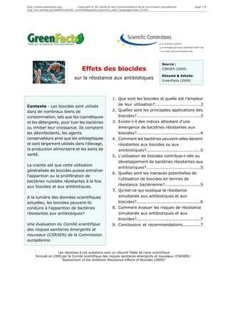 http://www.greenfacts.org/              Copyright © DG Santé et des Consommateurs de la Commission européenne.        page 1/9
http://ec.europa.eu/health/scientific_committees/policy/opinions_plain_language/index_fr.htm




                                                                                                  Source :
                                        Effets des biocides                                       CSRSEN (2009)

                                                                                                  Résumé & Détails:
                                  sur la résistance aux antibiotiques                             GreenFacts (2009)




                                                              1. Que sont les biocides et quelle est l’ampleur
Contexte - Les biocides sont utilisés                            de leur utilisation?.................................3
dans de nombreux biens de                                     2. Quelles sont les principales applications des
consommation, tels que les cosmétiques                           biocides?..............................................3
et les détergents, pour tuer les bactéries                    3. Existe-t-il des indices attestant d’une
ou inhiber leur croissance. Ils comptent                         émergence de bactéries résistantes aux
les désinfectants, les agents                                    biocides?..............................................4
conservateurs ainsi que les antiseptiques                     4. Comment les bactéries peuvent-elles devenir
et sont largement utilisés dans l'élevage,                       résistantes aux biocides ou aux
la production alimentaire et les soins de                        antibiotiques?.......................................5
santé.                                                        5. L'utilisation de biocides contribue-t-elle au
                                                                 développement de bactéries résistantes aux
La crainte est que cette utilisation
                                                                 antibiotiques?.......................................5
généralisée de biocides puisse entraîner
                                                              6. Quelles sont les menaces potentielles de
l'apparition ou la prolifération de
                                                                 l'utilisation de biocides en termes de
bactéries nuisibles résistantes à la fois
                                                                 résistance bactérienne?..........................5
aux biocides et aux antibiotiques.
                                                              7. Qu'est-ce qui explique la résistance
A la lumière des données scientifiques                           simultanée aux antibiotiques et aux
actuelles, les biocides peuvent-ils                              biocides?..............................................6
conduire à l'apparition de bactéries                          8. Comment évaluer les risques de résistance
résistantes aux antibiotiques?                                   simultanée aux antibiotiques et aux
                                                                 biocides?..............................................7
Une évaluation du Comité scientifique                         9. Conclusions et recommandations.............7
des risques sanitaires émergents et
nouveaux (CSRSEN) de la Commission
européenne.


                    Les réponses à ces questions sont un résumé fidèle de l’avis scientifique
      formulé en 2009 par le Comité scientifique des risques sanitaires émergents et nouveaux (CSRSEN) :
                      "Assessment of the Antibiotic Resistance Effects of Biocides (2009)"
 
