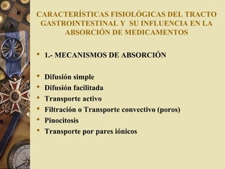 CARACTERÍSTICAS FISIOLÓGICAS DEL TRACTO
GASTROINTESTINAL Y SU INFLUENCIA EN LA
ABSORCIÓN DE MEDICAMENTOS
 1.- MECANISMOS DE ABSORCIÓN
 Difusión simple
 Difusión facilitada
 Transporte activo
 Filtración o Transporte convectivo (poros)
 Pinocitosis
 Transporte por pares iónicos
 