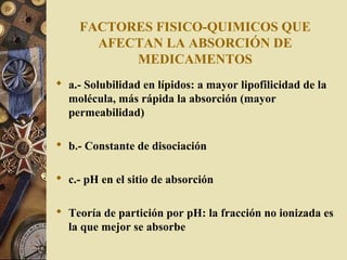 FACTORES FISICO-QUIMICOS QUE
AFECTAN LA ABSORCIÓN DE
MEDICAMENTOS
 a.- Solubilidad en lípidos: a mayor lipofilicidad de la
molécula, más rápida la absorción (mayor
permeabilidad)
 b.- Constante de disociación
 c.- pH en el sitio de absorción
 Teoría de partición por pH: la fracción no ionizada es
la que mejor se absorbe
 