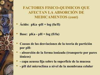 FACTORES FISICO-QUIMICOS QUE
AFECTAN LA ABSORCIÓN DE
MEDICAMENTOS (cont)
 Ácido: pKa -pH = log (fu/fi)
 Base: pKa - pH = log (fi/fu)
 Causas de las desviaciones de la teoría de partición
por pH:
 - absorción de la forma ionizada (transporte por pares
iónicos)
 - capa acuosa fija sobre la superficie de la mucosa
 - pH del microclima a nivel de la membrana celular
 