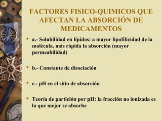FACTORES FISICO-QUIMICOS QUE
AFECTAN LA ABSORCIÓN DE
MEDICAMENTOS
 a.- Solubilidad en lípidos: a mayor lipofilicidad de la
molécula, más rápida la absorción (mayor
permeabilidad)
 b.- Constante de disociación
 c.- pH en el sitio de absorción
 Teoría de partición por pH: la fracción no ionizada es
la que mejor se absorbe
 