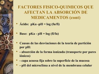 FACTORES FISICO-QUIMICOS QUE
AFECTAN LA ABSORCIÓN DE
MEDICAMENTOS (cont)
 Ácido: pKa -pH = log (fu/fi)
 Base: pKa - pH = log (fi/fu)
 Causas de las desviaciones de la teoría de partición
por pH:
 - absorción de la forma ionizada (transporte por pares
iónicos)
 - capa acuosa fija sobre la superficie de la mucosa
 - pH del microclima a nivel de la membrana celular
 