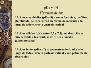 pKa y pH
Fármacos ácidos
Acidos muy débiles (pKa>8) – como fenitoína, teofilina,
glutetimida- se encuentran en forma no ionizada a lo
largo de todo el tracto gastrointestinal
Acidos débiles (pKa entre 2,5 y 7,5): su absorción es
muy sensible a los cambios de pH en el medio
gastrointestinal
Acidos furtes (pKa <2) se encuentran ionizados a lo
largo de todo el tracto gastrointestinal y son pobremente
absorbidos
 