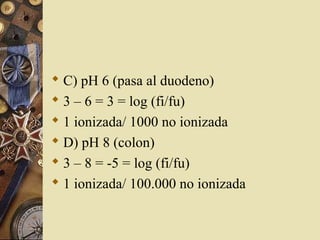  C) pH 6 (pasa al duodeno)
 3 – 6 = 3 = log (fi/fu)
 1 ionizada/ 1000 no ionizada
 D) pH 8 (colon)
 3 – 8 = -5 = log (fi/fu)
 1 ionizada/ 100.000 no ionizada
 