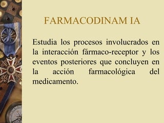 FARMACODINAM IA
Estudia los procesos involucrados en
la interacción fármaco-receptor y los
eventos posteriores que concluyen en
la acción farmacológica del
medicamento.
 