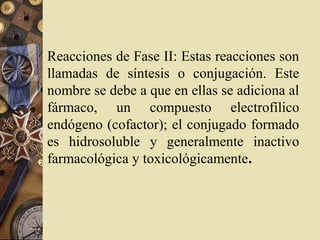 Reacciones de Fase II: Estas reacciones son
llamadas de síntesis o conjugación. Este
nombre se debe a que en ellas se adiciona al
fármaco, un compuesto electrofílico
endógeno (cofactor); el conjugado formado
es hidrosoluble y generalmente inactivo
farmacológica y toxicológicamente.
 