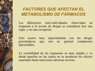 FACTORES QUE AFECTAN EL
METABOLISMO DE FÁRMACOS
Las diferencias inter-individuales observadas en
respuesta a la acción de drogas se consideran hoy una
regla y no una excepción.
Esto ocurre muy especialmente con las drogas
psicotrópicas que son en general compuestos
liposolubles.
La variabilidad de las respuestas es muy amplia y va
desde aquellas en las cuales no se producen los efectos
esperados hasta reacciones adversas severas.
 