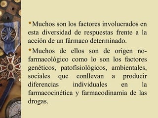 Muchos son los factores involucrados en
esta diversidad de respuestas frente a la
acción de un fármaco determinado.
Muchos de ellos son de origen no-
farmacológico como lo son los factores
genéticos, patofisiológicos, ambientales,
sociales que conllevan a producir
diferencias individuales en la
farmacocinética y farmacodinamia de las
drogas.
 