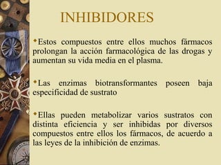 Estos compuestos entre ellos muchos fármacos
prolongan la acción farmacológica de las drogas y
aumentan su vida media en el plasma.
Las enzimas biotransformantes poseen baja
especificidad de sustrato
Ellas pueden metabolizar varios sustratos con
distinta eficiencia y ser inhibidas por diversos
compuestos entre ellos los fármacos, de acuerdo a
las leyes de la inhibición de enzimas.
INHIBIDORES
 