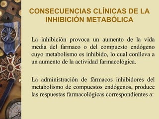 CONSECUENCIAS CLÍNICAS DE LA
INHIBICIÓN METABÓLICA
La inhibición provoca un aumento de la vida
media del fármaco o del compuesto endógeno
cuyo metabolismo es inhibido, lo cual conlleva a
un aumento de la actividad farmacológica.
La administración de fármacos inhibidores del
metabolismo de compuestos endógenos, produce
las respuestas farmacológicas correspondientes a:
 