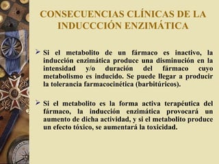 CONSECUENCIAS CLÍNICAS DE LA
INDUCCCIÓN ENZIMÁTICA
 Si el metabolito de un fármaco es inactivo, la
inducción enzimática produce una disminución en la
intensidad y/o duración del fármaco cuyo
metabolismo es inducido. Se puede llegar a producir
la tolerancia farmacocinética (barbitúricos).
 Si el metabolito es la forma activa terapéutica del
fármaco, la inducción enzimática provocará un
aumento de dicha actividad, y si el metabolito produce
un efecto tóxico, se aumentará la toxicidad.
 