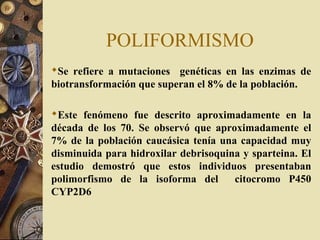 POLIFORMISMO
Se refiere a mutaciones genéticas en las enzimas de
biotransformación que superan el 8% de la población.
Este fenómeno fue descrito aproximadamente en la
década de los 70. Se observó que aproximadamente el
7% de la población caucásica tenía una capacidad muy
disminuida para hidroxilar debrisoquina y sparteina. El
estudio demostró que estos individuos presentaban
polimorfismo de la isoforma del citocromo P450
CYP2D6
 