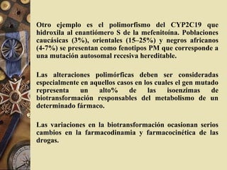 Otro ejemplo es el polimorfismo del CYP2C19 que
hidroxila al enantiómero S de la mefenitoína. Poblaciones
caucásicas (3%), orientales (15–25%) y negros africanos
(4-7%) se presentan como fenotipos PM que corresponde a
una mutación autosomal recesiva hereditable.
Las alteraciones polimórficas deben ser consideradas
especialmente en aquellos casos en los cuales el gen mutado
representa un alto% de las isoenzimas de
biotransformación responsables del metabolismo de un
determinado fármaco.
Las variaciones en la biotransformación ocasionan serios
cambios en la farmacodinamia y farmacocinética de las
drogas.
 