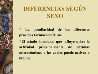 DIFERENCIAS SEGÚN
SEXO
 La peculiaridad de los diferentes
procesos farmacocinéticos.
El estado hormonal que influye sobre la
actividad principalmente de enzimas
microsómicas, a las cuales puede activar o
inhibir.
 