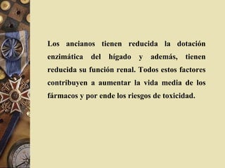 Los ancianos tienen reducida la dotación
enzimática del hígado y además, tienen
reducida su función renal. Todos estos factores
contribuyen a aumentar la vida media de los
fármacos y por ende los riesgos de toxicidad.
 
