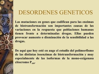 DESORDENES GENETICOS
Las mutaciones en genes que codifican para las enzimas
de biotransformación son importantes causas de las
variaciones en la respuesta que poblaciones humanas
tienen frente a determinadas drogas. Ellas pueden
provocar aumento o disminución de la sensibilidad a las
drogas.
De aquí que hoy esté en auge el estudio del polimorfismo
de las distintas isoenzimas de biotransformación y muy
especialmente de las isoformas de la mono-oxigenasa
citocromo P450.
 
