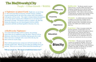 The Bio(Diversity)City
                                           People + Urban Growth + Wildlife                     BioDiversity-         The Biocity intends to increase
                                                                                                habitat diversity –for both wildlife and people by
                                                                                                designing a biologically diverse land area where there
                                                                                                are several species, and human activities with an
                    A Nightmare on planet Earth: Right now, we are living                       equal distribution. This is done so that no one plant
Biodiversty Loss




                    in ‘The sixth Great Mass Extinction’ of Earth’s history. Globally,          or animal species, nor human socio-economic activity
                                                                                                uncharacteristically dominates above all others.
                    scientists predict that by the end of this century, half of this planet’s
                    wild-species will be extinct. The culprit is human habitat development;
                    as our cities sprawl outward, the wildlands next to our homes have
                                                                                                Proximity-         As wildlife biodiversity diminishes,
                                                                                                if wildlife is to be protected, its habitat must be
                    decreased in acreage. This project explores a solution -the idea that       integrated into locations where people can see it,
                    human development can exist intermingled with the wildlife                  people can interact with it, and people can become
                    ecosystems and both can blend together to become a bio city.                familiar with wildlife and its habitat can enrich
                                                                                                their lives.

                                                                                                Experience - There is no greater teacher then
                                                                                                personal experience. If natural places are to be
                    A BioDiversity Nightmare:                                                   preserved then it is imperative that people are able to
                     If we dont start now there will be a sunrise, one morning,                 walk among the trees, touch the earth, listen to
A Home all Alone?




                    where there are no songbirds to greet the dawn. There be will an            the birds and find kinship with other living things.
                                                                                                For an individual can ever understand what loss is,
                    afternoon, when there are no butterflies dancing upon the winds.
                                                                                                until they have experienced what they are loosing.
                    There will come a midnight with a moon full in the sky, but
                    there will be no coyote songs.
                                                                                                Education - The only way the ‘natural look’
                    There will be questions too; young eyes will look towards us, the           is going to be accepted by the public, who see it as
                                                                                                messy, is through education. The site incorporates
                    stewards of their land. What do we say when our children turn to us         signs, banners, and plant plaques to make information
                    and ask, “Why are we so alone? Where did all the butterflies go?”           available to the public. So that they too can realize
                                                                                                that nature and natural are designs too.
                    Will our answer be, “We forgot to build them homes too?”
 