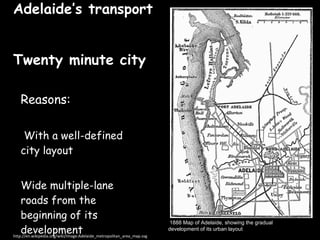 Adelaide’s transport  Twenty minute city ,[object Object],[object Object],[object Object],http://en.wikipedia.org/wiki/Image:Adelaide_metropolitan_area_map.svg 1888 Map of Adelaide, showing the gradual  development of its urban layout   