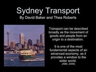 Transport can be described broadly as the movement of goods and people from an origin to a destination.  It is one of the most fundamental aspects of an advanced economy, as it provides a window to the wider world.  (ABS, 2009) By David Baker and Thea Roberts Sydney Transport 