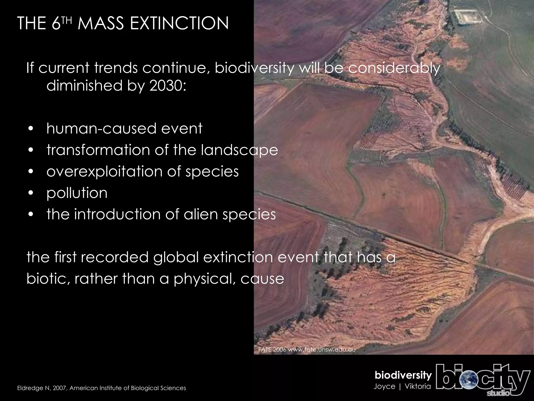 If current trends continue, biodiversity will be considerably diminished by 2030: human-caused event transformation of the landscape overexploitation of species pollution the introduction of alien species the first recorded global extinction event that has a biotic, rather than a physical, cause THE 6 TH  MASS EXTINCTION Eldredge N, 2007, American Institute of Biological Sciences FATE 2006 www.fate.unsw.edu.au 