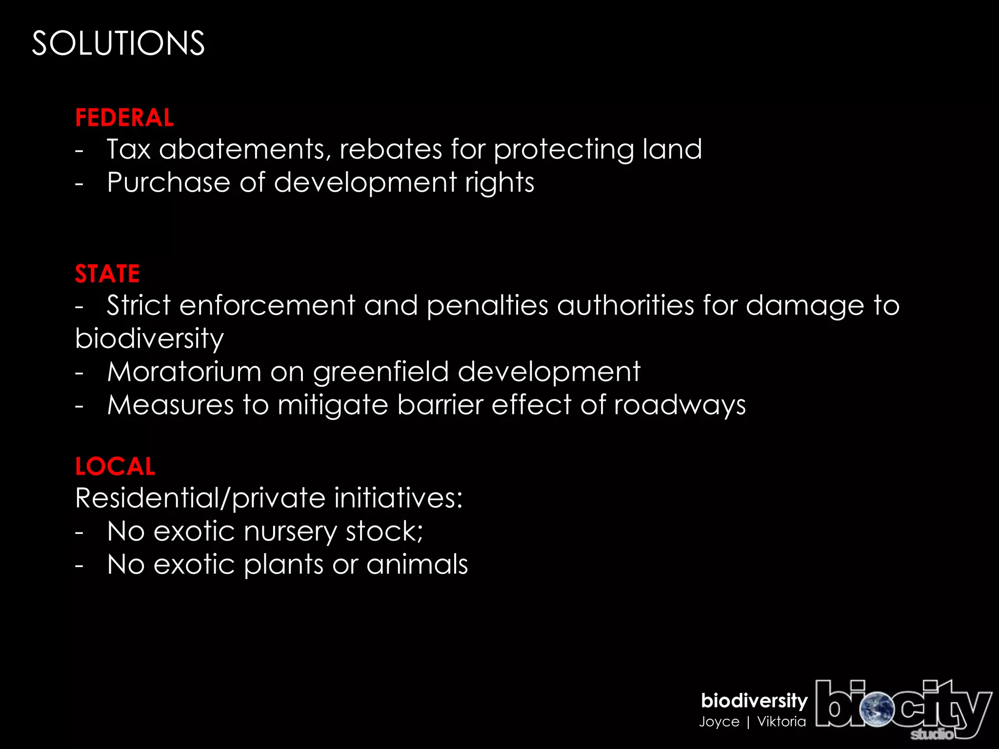 FEDERAL -  Tax abatements, rebates for protecting land  -  Purchase of development rights STATE -  Strict enforcement and penalties authorities for damage to biodiversity  -  Moratorium on greenfield development -  Measures to mitigate barrier effect of roadways LOCAL Residential/private initiatives:  -  No exotic nursery stock;  -  No exotic plants or animals   SOLUTIONS 