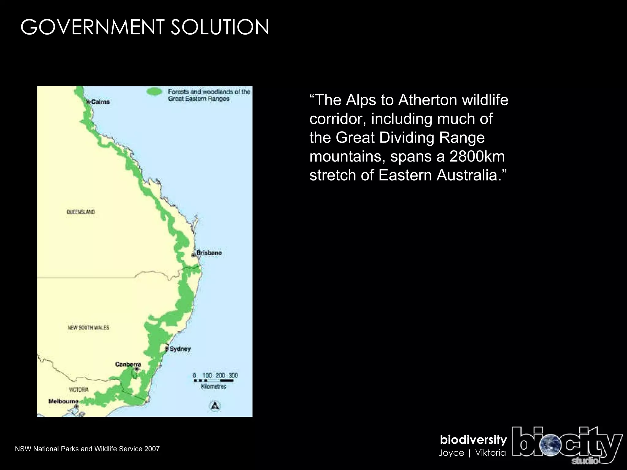 GOVERNMENT SOLUTION “ The Alps to Atherton wildlife corridor, including much of the Great Dividing Range mountains, spans a 2800km stretch of Eastern Australia.” NSW National Parks and Wildlife Service 2007 