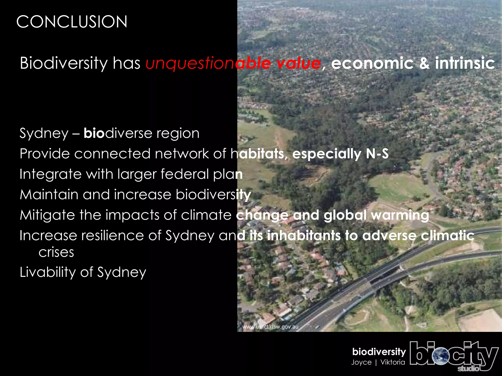 Biodiversity has  unquestion able value , economic & intrinsic Sydney –  bio diverse region Provide connected network of h abitats, especially N-S Integrate with larger federal pla n Maintain and increase biodivers ity Mitigate the impacts of climate  change and global warming Increase resilience of Sydney an d   its inhabitants to adverse climatic  crises  Livability of Sydney CONCLUSION www.uprct.nsw.gov.au 