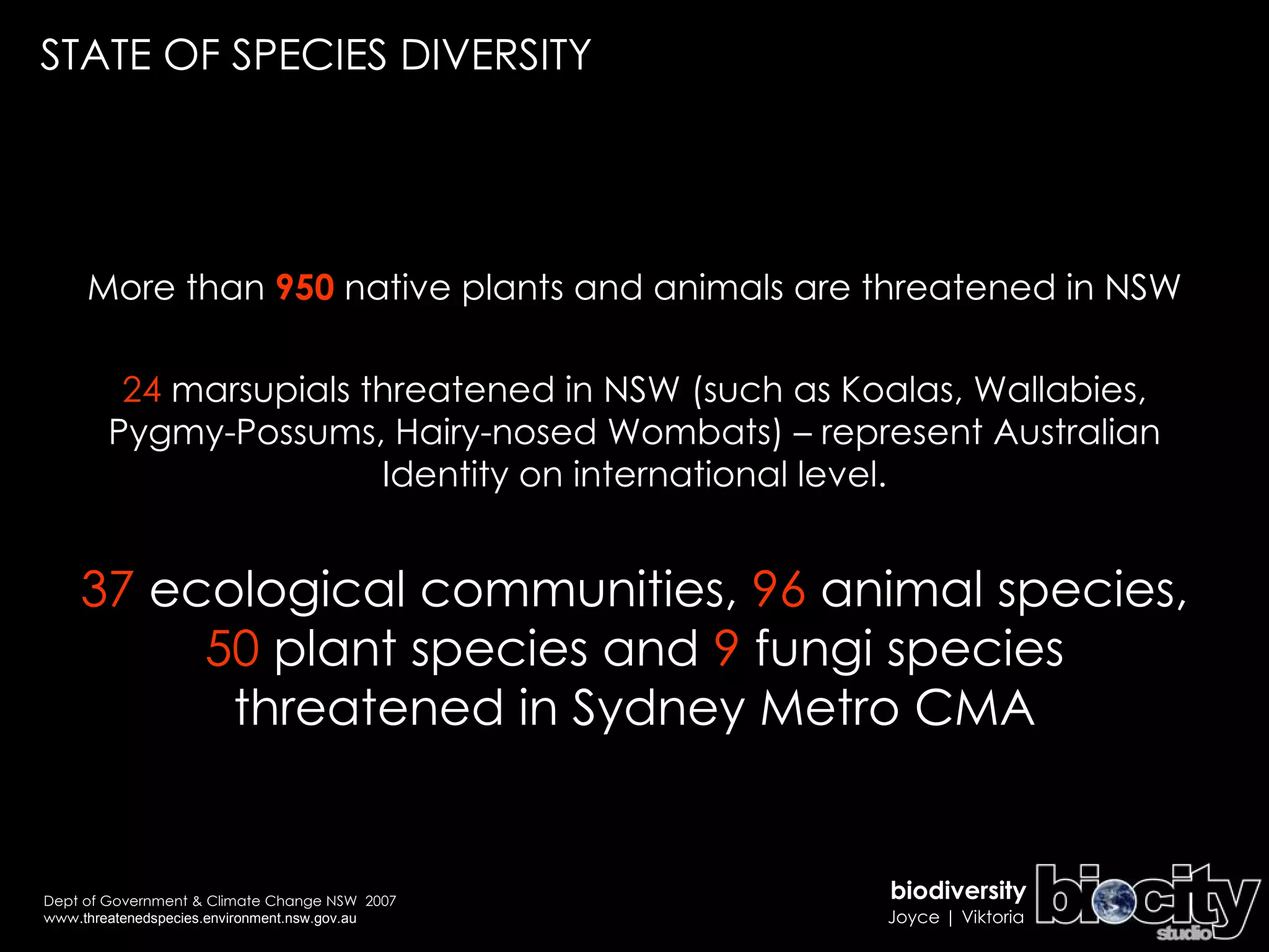 More than  950  native plants and animals are threatened in NSW 24  marsupials threatened in NSW (such as Koalas, Wallabies, Pygmy-Possums, Hairy-nosed Wombats) – represent Australian Identity on international level. 37  ecological communities,  96  animal species,  50  plant species and  9  fungi species threatened in Sydney Metro CMA STATE OF SPECIES DIVERSITY Dept of Government & Climate Change NSW  2007 www. threatenedspecies.environment.nsw.gov.au 