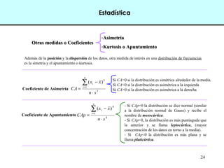 24
Estadística
Otras medidas o CoeficientesOtras medidas o Coeficientes
-AsimetríaAsimetría
-Kurtosis o ApuntamientoKurtosis o Apuntamiento
Además de la posición y la dispersión de los datos, otra medida de interés en una distribución de frecuencias
es la simetría y el apuntamiento o kurtosis.
Coeficiente de Asimetría 3
1
3
)(
sn
xx
CA
n
i
i
⋅
−
=
∑=
Si CA=0 si la distribución es simétrica alrededor de la media.
Si CA<0 si la distribución es asimétrica a la izquierda
Si CA>0 si la distribución es asimétrica a la derecha
Coeficiente de Apuntamiento 4
1
4
)(
sn
xx
CAp
n
i
i
⋅
−
=
∑=
- Si CAp=0 la distribución se dice normal (similar
a la distribución normal de Gauss) y recibe el
nombre de mesocúrtica.
- Si CAp>0, la distribución es más puntiaguda que
la anterior y se llama leptocúrtica, (mayor
concentración de los datos en torno a la media).
- Si CAp<0 la distribución es más plana y se
llama platicúrtica.
 