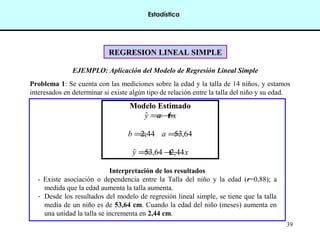 39
REGRESION LINEAL SIMPLEREGRESION LINEAL SIMPLE
EJEMPLO: Aplicación del Modelo de Regresión Lineal Simple
Problema 1: Se cuenta con las mediciones sobre la edad y la talla de 14 niños, y estamos
interesados en determinar si existe algún tipo de relación entre la talla del niño y su edad.
Modelo Estimado
bxay +=ˆ
44,2=b 64,53=a
xy 44,264,53ˆ +=
Interpretación de los resultados
- Existe asociación o dependencia entre la Talla del niño y la edad (r=0,88); a
medida que la edad aumenta la talla aumenta.
- Desde los resultados del modelo de regresión lineal simple, se tiene que la talla
media de un niño es de 53,64 cm. Cuando la edad del niño (meses) aumenta en
una unidad la talla se incrementa en 2,44 cm.
Estadística
 