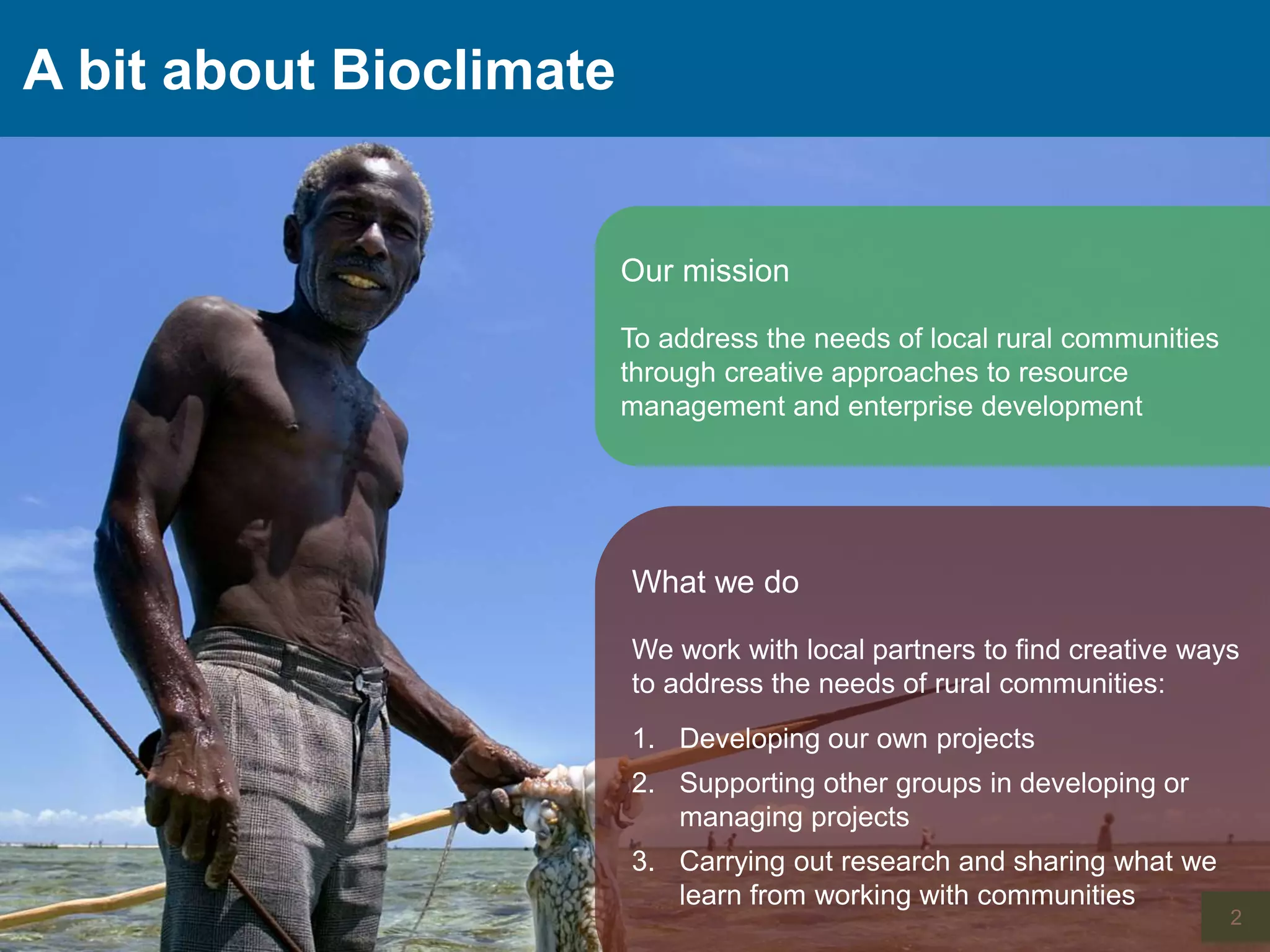 A bit about Bioclimate
2
What we do
We work with local partners to find creative ways
to address the needs of rural communities:
1. Developing our own projects
2. Supporting other groups in developing or
managing projects
3. Carrying out research and sharing what we
learn from working with communities
Our mission
To address the needs of local rural communities
through creative approaches to resource
management and enterprise development
 