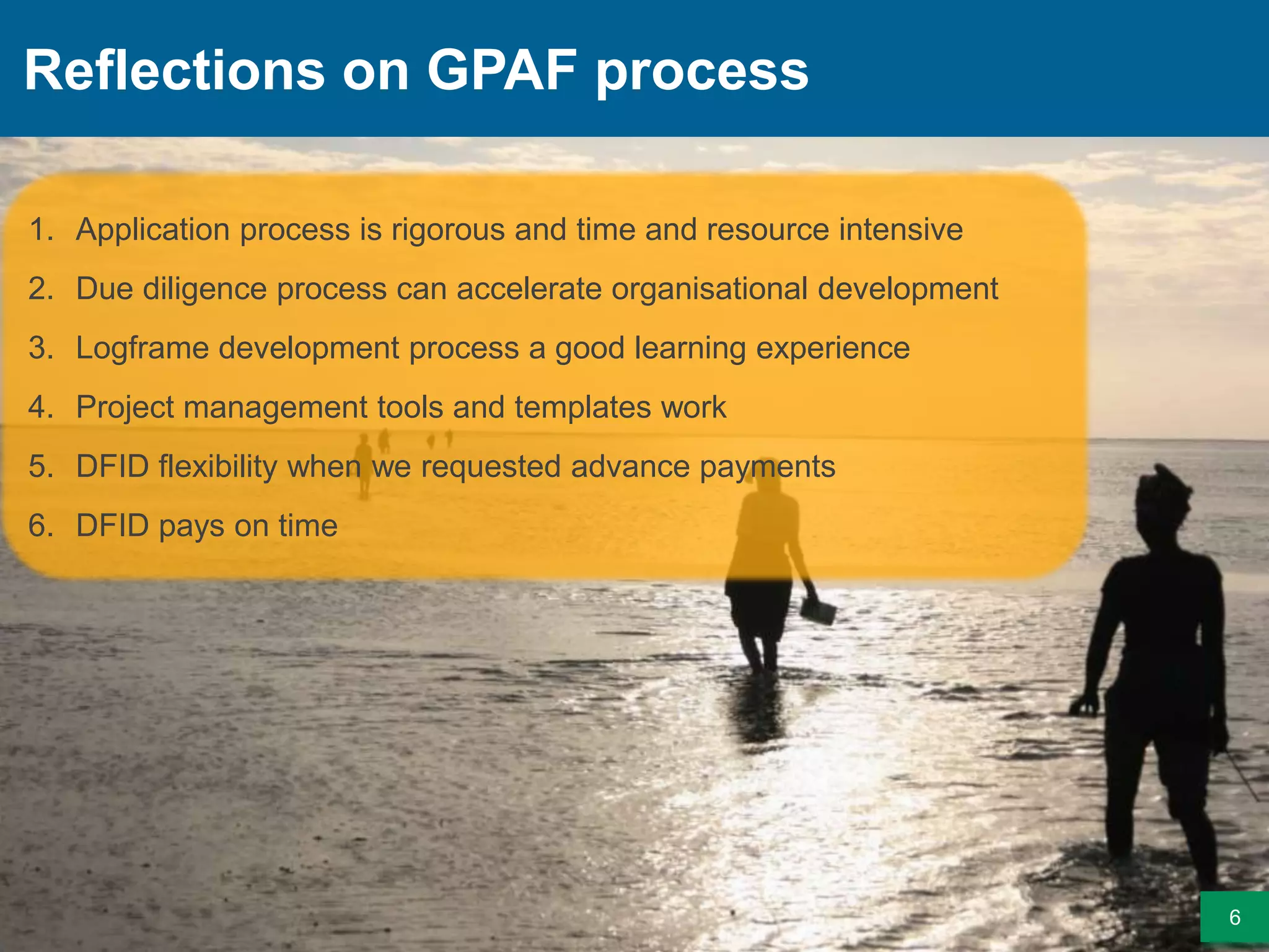 Reflections on GPAF process
6
1. Application process is rigorous and time and resource intensive
2. Due diligence process can accelerate organisational development
3. Logframe development process a good learning experience
4. Project management tools and templates work
5. DFID flexibility when we requested advance payments
6. DFID pays on time
 