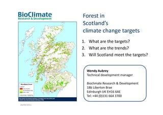 Forest in
             Scotland’s
             climate change targets
             1. What are the targets?
             2. What are the trends?
             3. Will Scotland meet the targets?


               Wendy Aubrey
               Technical development manager

               Bioclimate Research & Development
               18b Liberton Brae
               Edinburgh UK EH16 6AE
               Tel: +44 (0)131 664 3700

28/09/2011
 