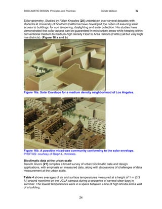 BIOCLIMATIC DESIGN Principles and Practices Donald Watson 24
24
Solar geometry. Studies by Ralph Knowles [20] undertaken over several decades with
students at University of Southern California have developed the notion of assuring solar
access to buildings, for sun tempering, daylighting and solar collection. His studies have
demonstrated that solar access can be guaranteed in most urban areas while keeping within
conventional medium to medium-high density Floor to Area Rations (FARs) (all but very high
rise districts). (Figure 16 a and b)
Figure 16a. Solar Envelope for a medium density neighborhood of Los Angeles.
Figure 16b. A possible mixed-use community conforming to the solar envelope.
PHOTOS: courtesy of Ralph L. Knowles.
Bioclimatic data at the urban scale
Baruch Givoni [21] compiles a broad survey of urban bioclimatic data and design
applications, with emphasis on measured data, along with discussions of challenges of data
measurement at the urban scale.
Table 4 shows averages of air and surface temperatures measured at a height of 1 m (3.3
ft.) around noontime on the UCLA campus during a sequence of several clear days in
summer. The lowest temperatures were in a space between a line of high shrubs and a wall
of a building.
 