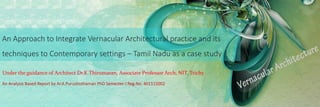 An Approach to Integrate Vernacular Architectural practice and its
techniques to Contemporary settings – Tamil Nadu as a case study
An Analysis Based Report by Ar.A.Purushothaman PhD Semester-I Reg.No: 401115002
Under the guidance of Architect Dr.K.Thirumaran, Associate Professor Arch, NIT, Trichy
 