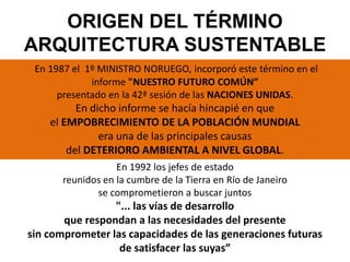 En 1987 el 1º MINISTRO NORUEGO, incorporó este término en el
informe "NUESTRO FUTURO COMÚN”
presentado en la 42ª sesión de las NACIONES UNIDAS.
En dicho informe se hacía hincapié en que
el EMPOBRECIMIENTO DE LA POBLACIÓN MUNDIAL
era una de las principales causas
del DETERIORO AMBIENTAL A NIVEL GLOBAL.
En 1992 los jefes de estado
reunidos en la cumbre de la Tierra en Río de Janeiro
se comprometieron a buscar juntos
"... las vías de desarrollo
que respondan a las necesidades del presente
sin comprometer las capacidades de las generaciones futuras
de satisfacer las suyas”
ORIGEN DEL TÉRMINO
ARQUITECTURA SUSTENTABLE
 