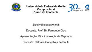 Universidade Federal de Goiás
            Campus Jataí
         Curso de Zootecnia



         Bioclimatologia Animal

    Docente: Prof. Dr. Fernando Dias

Apresentação: Bioclimatologia de Caprinos

 Discente: Nathália Gonçalves de Paula
 