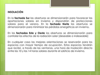 INSOLACIÓN

En la fachada Sur las oberturas se dimensionarán para favorecer las
aportaciones solares en invierno y dispondrán de protecciones
solares para el verano. En la fachada Norte las oberturas se
dimensionarán para minimizar las pérdidas energéticas en invierno.

En las fachadas Este y Oeste las oberturas se dimensionarán para
controlar los efectos de la radiación solar (deseable o indeseable)

En cualquier caso las mejores orientaciones se reservarán para los
espacios con mayor tiempo de ocupación. Estos espacios tendrán
que recibir, a través de las ventanas, una hora de insolación directa
entre las 10 y las 14 horas solares durante el solsticio de invierno.
 