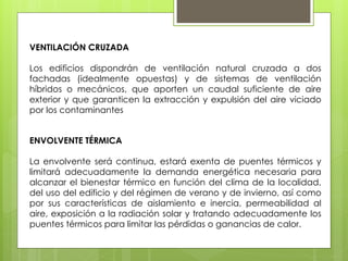 VENTILACIÓN CRUZADA

Los edificios dispondrán de ventilación natural cruzada a dos
fachadas (idealmente opuestas) y de sistemas de ventilación
híbridos o mecánicos, que aporten un caudal suficiente de aire
exterior y que garanticen la extracción y expulsión del aire viciado
por los contaminantes


ENVOLVENTE TÉRMICA

La envolvente será continua, estará exenta de puentes térmicos y
limitará adecuadamente la demanda energética necesaria para
alcanzar el bienestar térmico en función del clima de la localidad,
del uso del edificio y del régimen de verano y de invierno, así como
por sus características de aislamiento e inercia, permeabilidad al
aire, exposición a la radiación solar y tratando adecuadamente los
puentes térmicos para limitar las pérdidas o ganancias de calor.
 