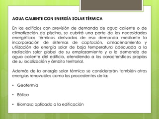 AGUA CALIENTE CON ENERGÍA SOLAR TÉRMICA

En los edificios con previsión de demanda de agua caliente o de
climatización de piscina, se cubrirá una parte de las necesidades
energéticas térmicas derivadas de esa demanda mediante la
incorporación de sistemas de captación, almacenamiento y
utilización de energía solar de baja temperatura adecuada a la
radiación solar global de su emplazamiento y a la demanda de
agua caliente del edificio, atendiendo a las características propias
de su localización y ámbito territorial.

Además de la energía solar térmica se considerarán también otras
energías renovables como las procedentes de la:

• Geotermia

• Eólica

• Biomasa aplicada a la edificación
 
