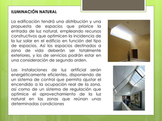 ILUMINACIÓN NATURAL

La edificación tendrá una distribución y una
propuesta de espacios que priorice la
entrada de luz natural, empleando recursos
constructivos que optimicen la incidencia de
la luz solar en el edificio en función del tipo
de espacios. Así los espacios destinados a
zona de vida deberán ser totalmente
exteriores, y los de servicios podrán estar en
una consideración de segundo orden.

Las instalaciones de luz artificial serán
energéticamente eficientes, disponiendo de
un sistema de control que permita ajustar el
encendido a la ocupación real de la zona,
así como de un sistema de regulación que
optimice el aprovechamiento de la luz
natural en las zonas que reúnan unas
determinadas condiciones
 
