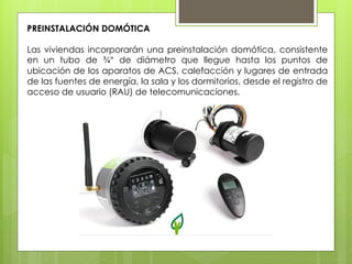 PREINSTALACIÓN DOMÓTICA

Las viviendas incorporarán una preinstalación domótica, consistente
en un tubo de ¾" de diámetro que llegue hasta los puntos de
ubicación de los aparatos de ACS, calefacción y lugares de entrada
de las fuentes de energía, la sala y los dormitorios, desde el registro de
acceso de usuario (RAU) de telecomunicaciones.
 