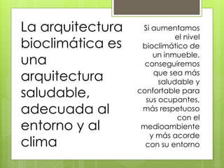 La arquitectura    Si aumentamos
                             el nivel
bioclimática es    bioclimático de
                      un inmueble,
una                 conseguiremos
arquitectura          que sea más
                        saludable y
saludable,        confortable para
                    sus ocupantes,
adecuada al        más respetuoso
                             con el
entorno y al       medioambiente
                     y más acorde
clima               con su entorno
 