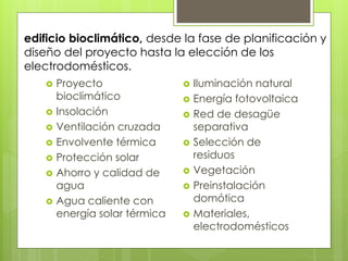 edificio bioclimático, desde la fase de planificación y
diseño del proyecto hasta la elección de los
electrodomésticos.
      Proyecto                   Iluminación natural
       bioclimático               Energía fotovoltaica
      Insolación                 Red de desagüe
      Ventilación cruzada         separativa
      Envolvente térmica         Selección de
      Protección solar            residuos
      Ahorro y calidad de        Vegetación
       agua                       Preinstalación
      Agua caliente con           domótica
       energía solar térmica      Materiales,
                                   electrodomésticos
 