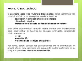 PROYECTO BIOCLIMÁTICO

El proyecto para una vivienda bioclimática debe garantizar los
principios básicos de la arquitectura bioclimática:
    • captación y almacenamiento de energía
    • aislamiento térmico
    • protección del exceso de radiación solar en verano

Una casa bioclimática también debe contar con instalaciones
para aprovechar las fuentes de energía renovable, trabajando
básicamente con:
    • el sol
    • la ventilación
    • y controlando los flujos energéticos

Por tanto, serán básicas las justificaciones de la orientación, el
análisis de las preexistencias y la propuesta de los materiales en su
conjunto para una construcción sostenible.
 